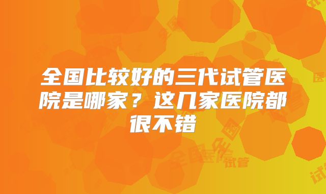全国比较好的三代试管医院是哪家？这几家医院都很不错