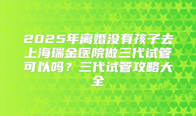 2025年离婚没有孩子去上海瑞金医院做三代试管可以吗?三代试管攻略大全