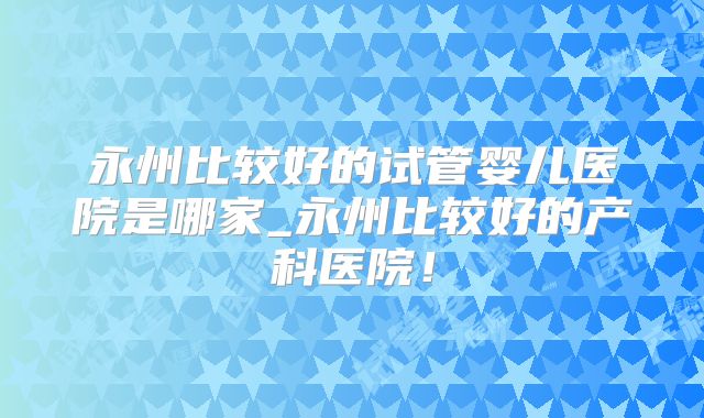 永州比较好的试管婴儿医院是哪家_永州比较好的产科医院！