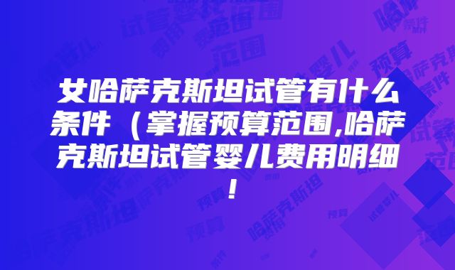 女哈萨克斯坦试管有什么条件（掌握预算范围,哈萨克斯坦试管婴儿费用明细！
