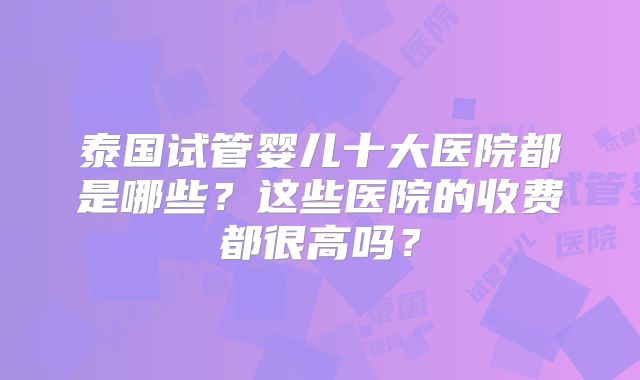 泰国试管婴儿十大医院都是哪些？这些医院的收费都很高吗？