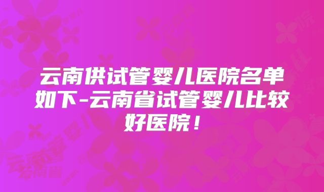 云南供试管婴儿医院名单如下-云南省试管婴儿比较好医院！
