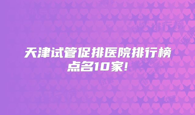 天津试管促排医院排行榜点名10家!