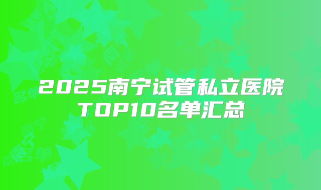 2025南宁试管私立医院TOP10名单汇总
