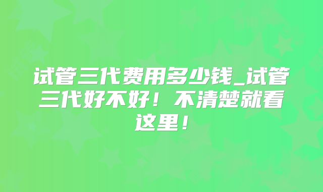 试管三代费用多少钱_试管三代好不好!不清楚就看这里!