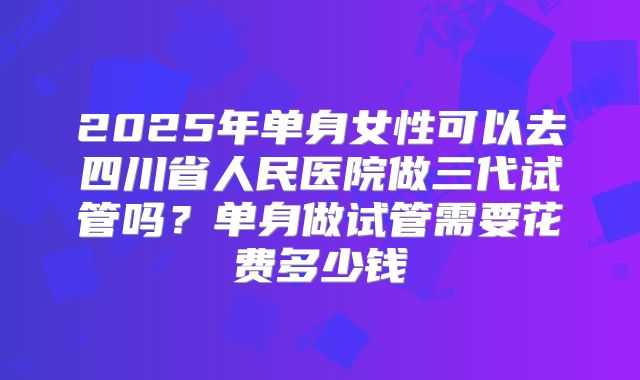2025年单身女性可以去四川省人民医院做三代试管吗？单身做试管需要花费多少钱