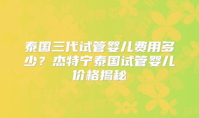 泰国三代试管婴儿费用多少？杰特宁泰国试管婴儿价格揭秘