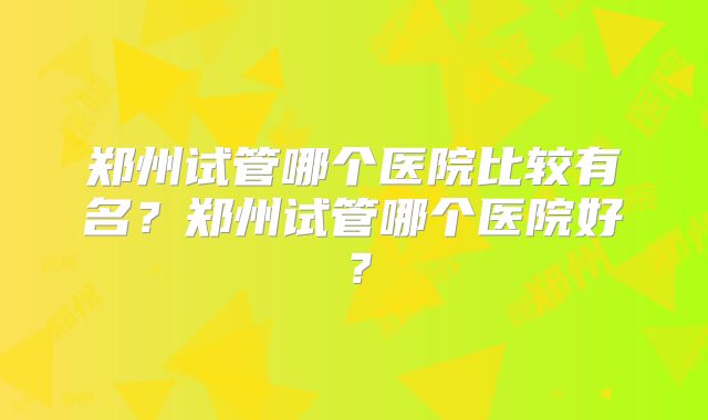 郑州试管哪个医院比较有名？郑州试管哪个医院好？