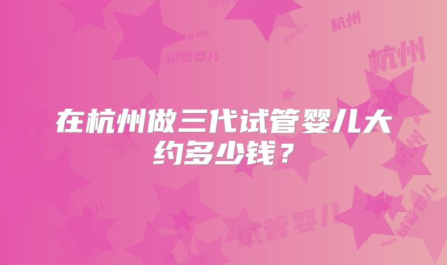 在杭州做三代试管婴儿大约多少钱？