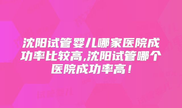 沈阳试管婴儿哪家医院成功率比较高,沈阳试管哪个医院成功率高！