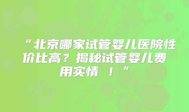“北京哪家试管婴儿医院性价比高?揭秘试管婴儿费用实情 !”