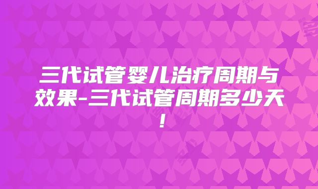三代试管婴儿治疗周期与效果-三代试管周期多少天!