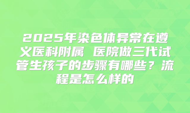 2025年染色体异常在遵义医科附属 医院做三代试管生孩子的步骤有哪些?流程是怎么样的