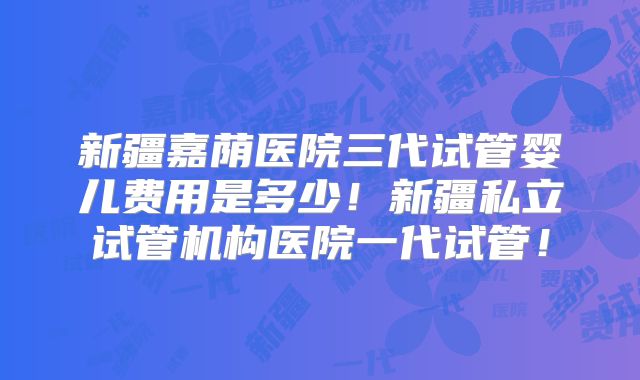 新疆嘉荫医院三代试管婴儿费用是多少!新疆私立试管机构医院一代试管!