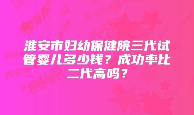 淮安市妇幼保健院三代试管婴儿多少钱？成功率比二代高吗？