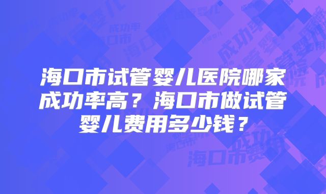 海口市试管婴儿医院哪家成功率高?海口市做试管婴儿费用多少钱?