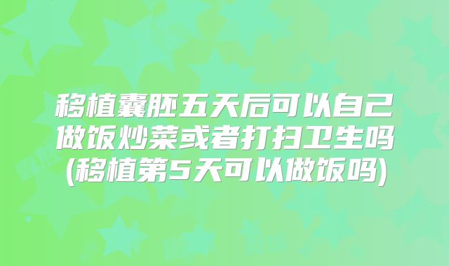 移植囊胚五天后可以自己做饭炒菜或者打扫卫生吗(移植第5天可以做饭吗)
