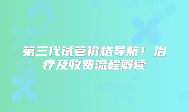第三代试管价格导航!治疗及收费流程解读