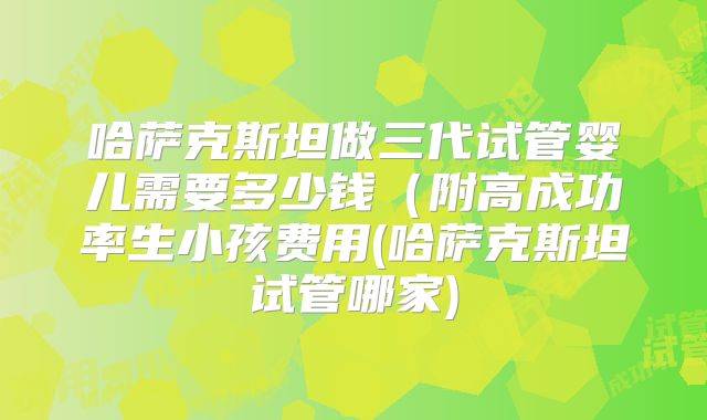 哈萨克斯坦做三代试管婴儿需要多少钱(附高成功率生小孩费用(哈萨克斯坦试管哪家)