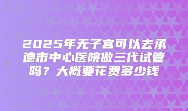 2025年无子宫可以去承德市中心医院做三代试管吗?大概要花费多少钱