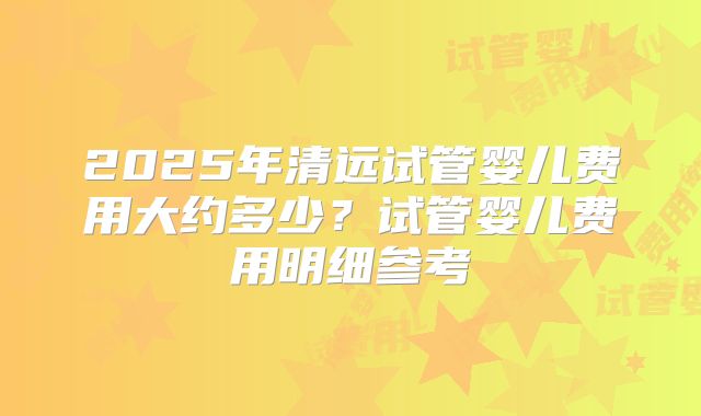 2025年清远试管婴儿费用大约多少？试管婴儿费用明细参考