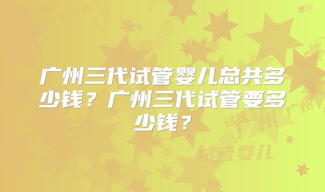 广州三代试管婴儿总共多少钱?广州三代试管要多少钱?