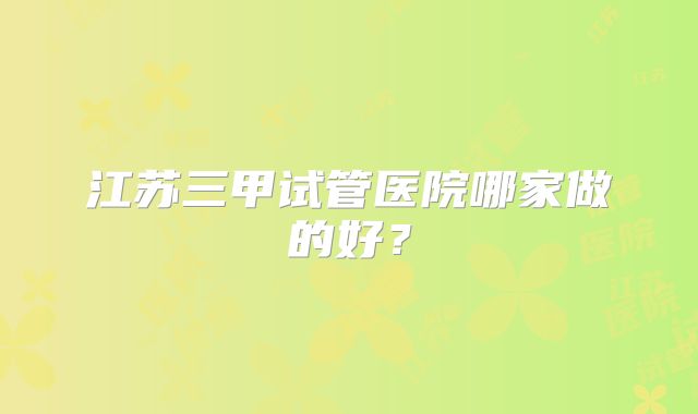 江苏三甲试管医院哪家做的好？