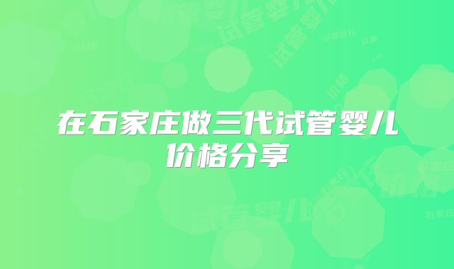 在石家庄做三代试管婴儿价格分享