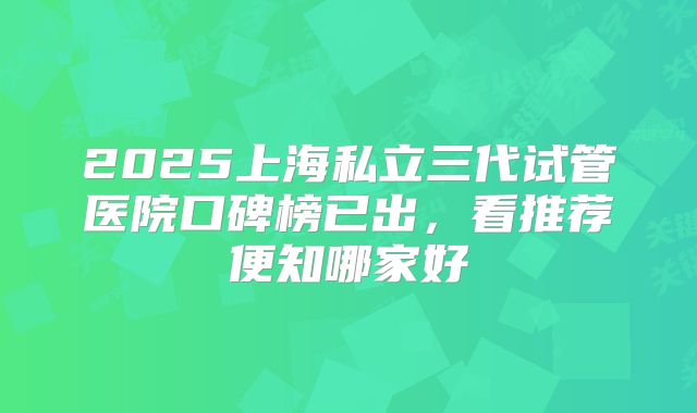 2025上海私立三代试管医院口碑榜已出，看推荐便知哪家好