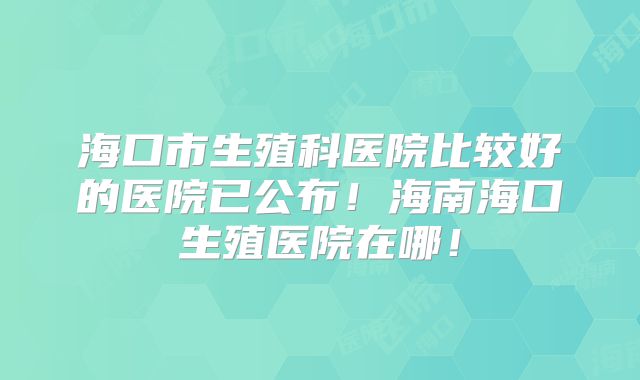 海口市生殖科医院比较好的医院已公布！海南海口生殖医院在哪！