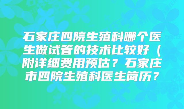 石家庄四院生殖科哪个医生做试管的技术比较好（附详细费用预估？石家庄市四院生殖科医生简历？
