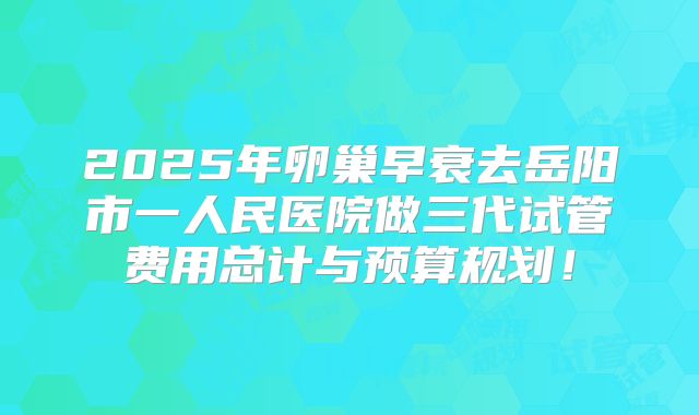 2025年卵巢早衰去岳阳市一人民医院做三代试管费用总计与预算规划!