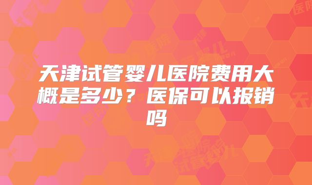 天津试管婴儿医院费用大概是多少？医保可以报销吗