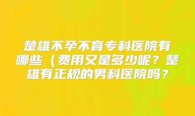 楚雄不孕不育专科医院有哪些(费用又是多少呢?楚雄有正规的男科医院吗?