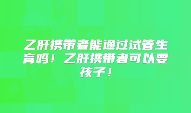 乙肝携带者能通过试管生育吗!乙肝携带者可以要孩子!