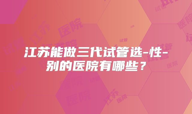 江苏能做三代试管选-性-别的医院有哪些?