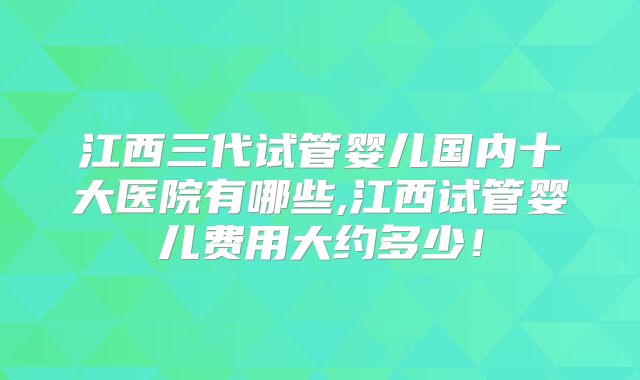 江西三代试管婴儿国内十大医院有哪些,江西试管婴儿费用大约多少！