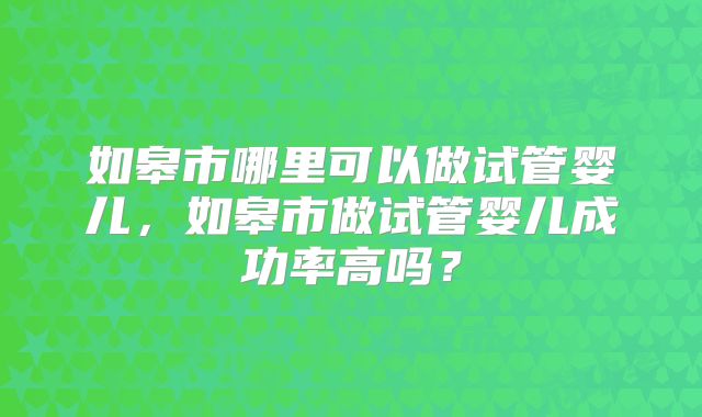 如皋市哪里可以做试管婴儿，如皋市做试管婴儿成功率高吗？