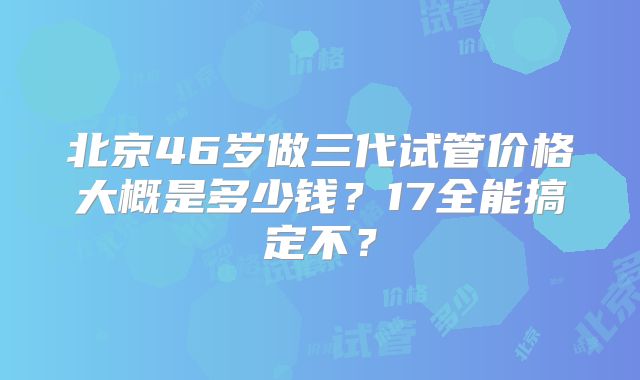 北京46岁做三代试管价格大概是多少钱?17全能搞定不?