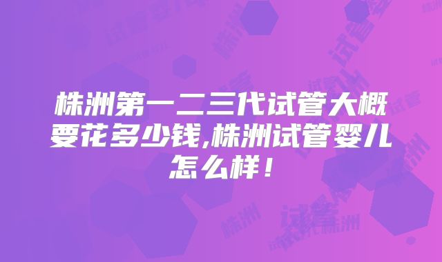 株洲第一二三代试管大概要花多少钱,株洲试管婴儿怎么样!