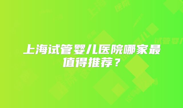 上海试管婴儿医院哪家最值得推荐?