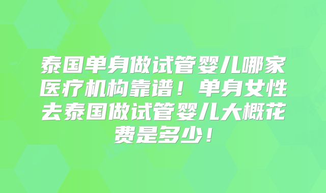 泰国单身做试管婴儿哪家医疗机构靠谱！单身女性去泰国做试管婴儿大概花费是多少！