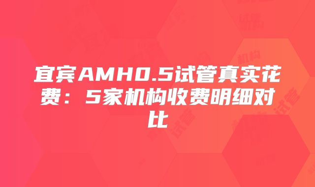 宜宾AMH0.5试管真实花费:5家机构收费明细对比