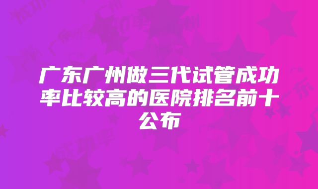 广东广州做三代试管成功率比较高的医院排名前十公布