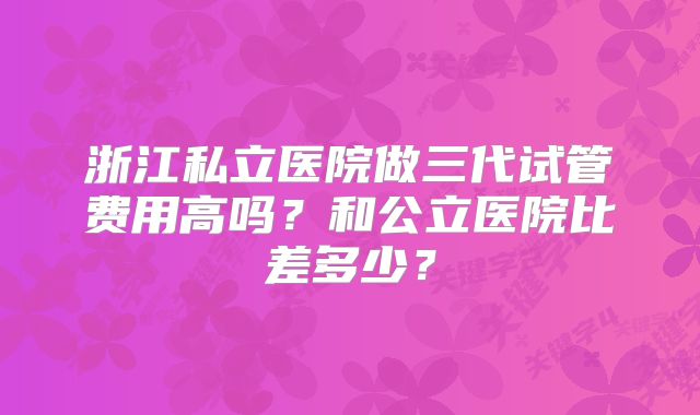 浙江私立医院做三代试管费用高吗？和公立医院比差多少？
