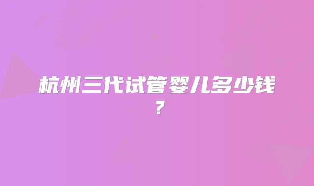 杭州三代试管婴儿多少钱？
