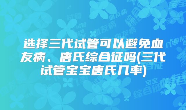 选择三代试管可以避免血友病、唐氏综合征吗(三代试管宝宝唐氏几率)