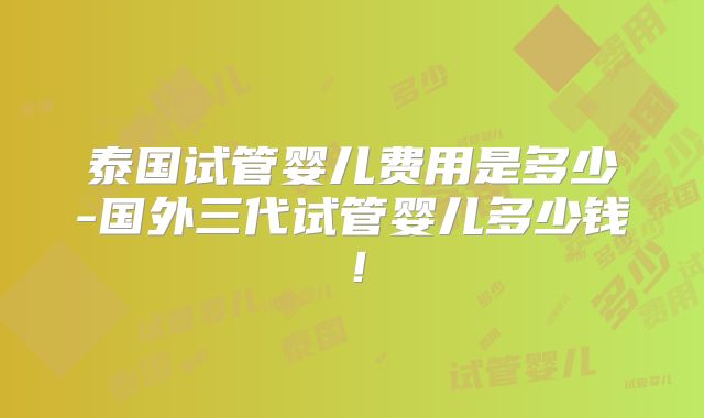 泰国试管婴儿费用是多少-国外三代试管婴儿多少钱！