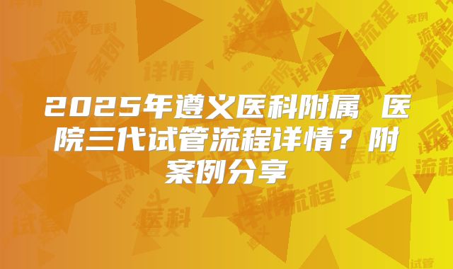 2025年遵义医科附属 医院三代试管流程详情?附案例分享