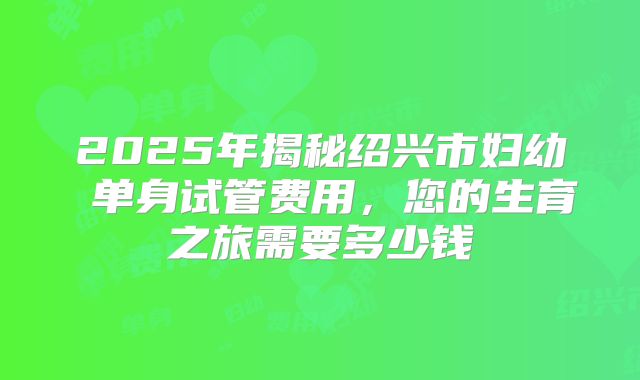 2025年揭秘绍兴市妇幼 单身试管费用,您的生育之旅需要多少钱
